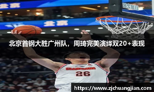 北京首钢大胜广州队，周琦完美演绎双20+表现